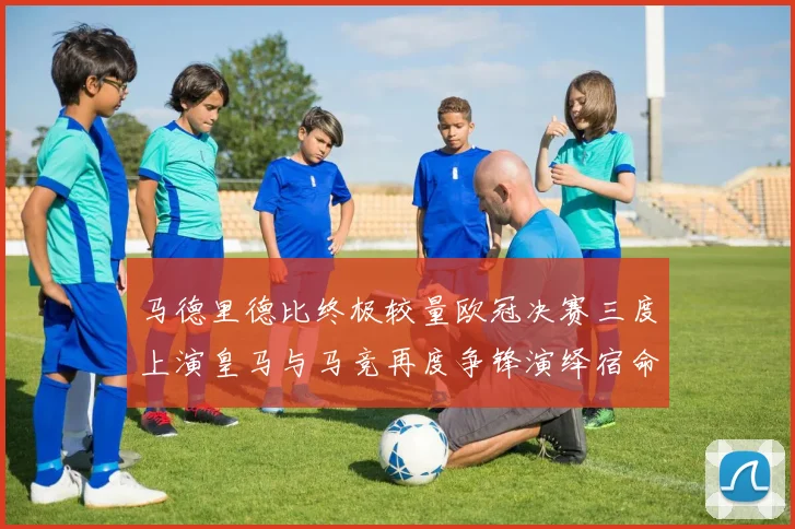马德里德比终极较量欧冠决赛三度上演皇马与马竞再度争锋演绎宿命对决